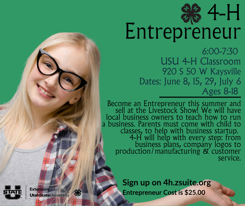 4-H Entrepreneur 6:00-7:30 USU 4-H Classroom, 920 S 50 W Kaysville. Dates: June 8, 15, 29, July 6. Ages 8-18. Sign up on 4h.zsuite.org. Entrepreneur Cost is $25.00. Become an Entrepreneur this summer and sell at the Livestock Show! We will have local business owners to teach how to run a business. Parents must come with child to classes, to help with business startup.  4-H will help with every step: from  business plans, company logos to production/manufacturing & customer service.