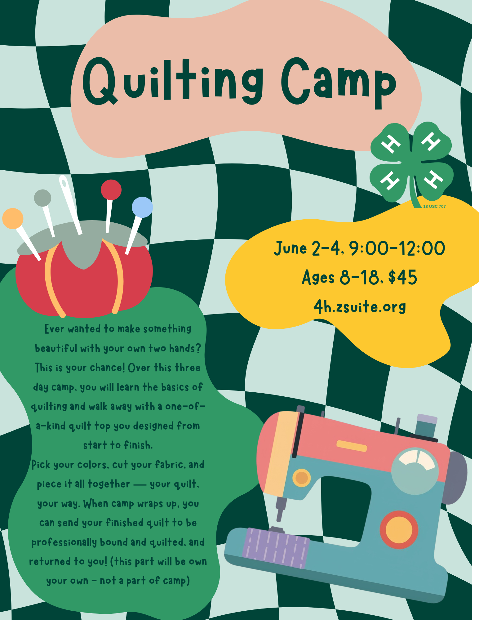 Quilting Camp. June 2-4, 9:00-12:00. Ages 8-18, $45, 4h.zsuite.org. Ever wanted to make something beautiful with your own two hands? This is your chance! Over this three day camp, you will learn the basics of quilting and walk away with a one-of-a-kind quilt top you designed from start to finish. Pick your colors, cut your fabric, and piece it all together — your quilt, your way. When camp wraps up, you can send your finished quilt to be professionally bound and quilted, and returned to you! (this part will be own your own - not a part of camp)